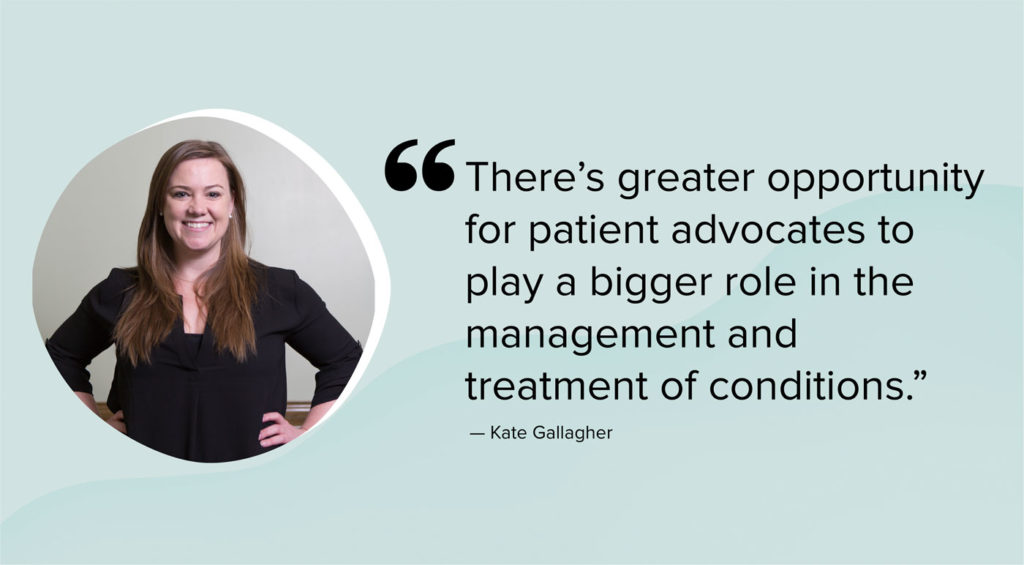 “There’s greater opportunity for patient advocates to play a bigger role in the management and treatment of conditions.”
—Kate Gallagher