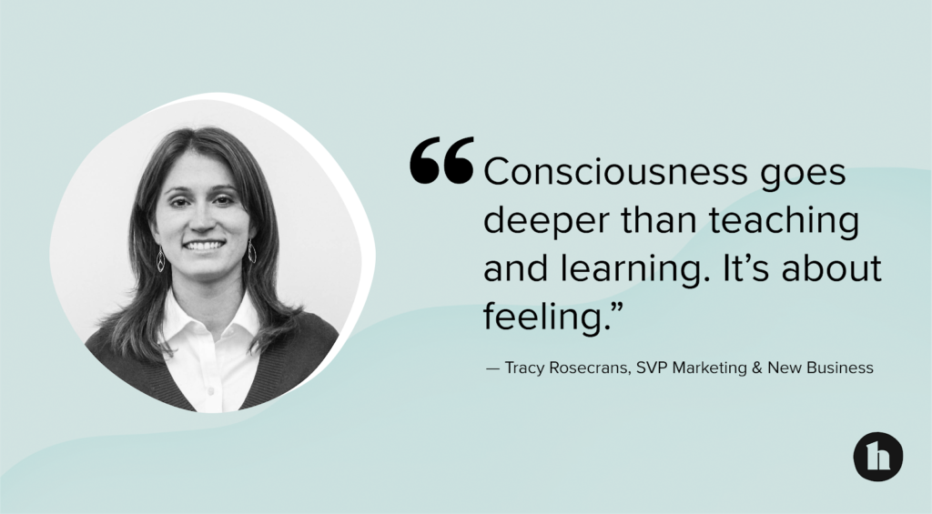 “Consciousness goes deeper than teaching and learning. It’s about feeling.”
—Tracy Rosecrans, SVP Marketing &amp; New Business